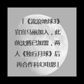 《流浪地球3》官宣马丽加入，此前沈腾已加盟，两人《独行月球》后再合作科幻电影