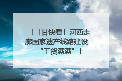 「甘快看」河西走廊国家遗产线路建设“干货满满”