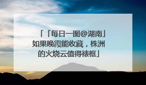 「每日一图@湖南」如果晚霞能收藏，株洲的火烧云值得裱框