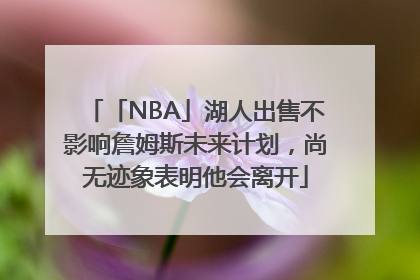 「NBA」湖人出售不影响詹姆斯未来计划，尚无迹象表明他会离开