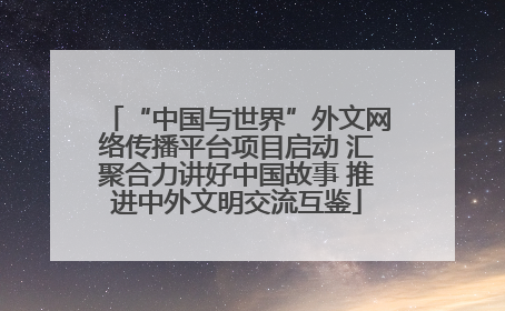 “中国与世界”外文网络传播平台项目启动 汇聚合力讲好中国故事 推进中外文明交流互鉴