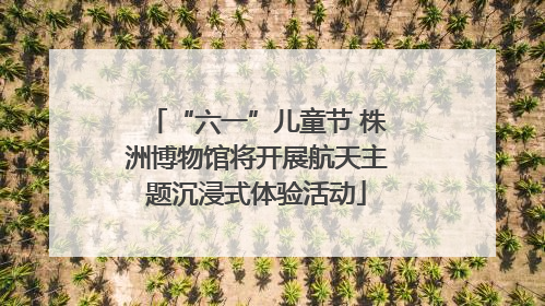 “六一”儿童节 株洲博物馆将开展航天主题沉浸式体验活动