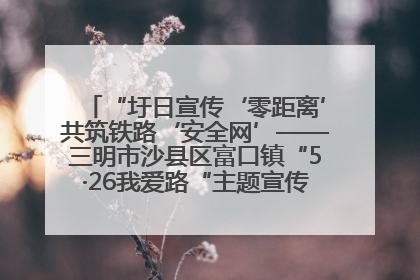 “圩日宣传‘零距离’共筑铁路‘安全网’——三明市沙县区富口镇“5·26我爱路“主题宣传活动成效显著