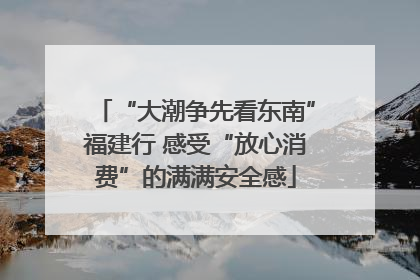 “大潮争先看东南”福建行 感受“放心消费”的满满安全感