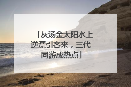 灰汤金太阳水上逆漂引客来，三代同游成热点
