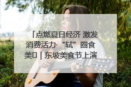 点燃夏日经济 激发消费活力·“轼”圈食美⑪｜东坡美食节上演“文化满汉全席”
