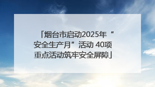 烟台市启动2025年“安全生产月”活动 40项重点活动筑牢安全屏障