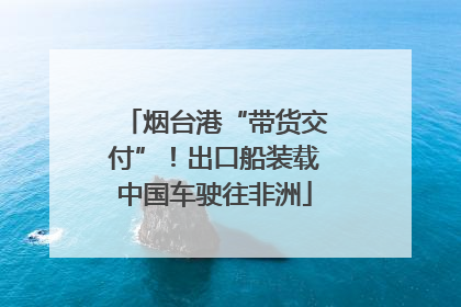 烟台港“带货交付”！出口船装载中国车驶往非洲