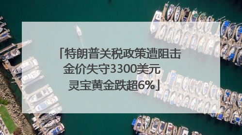 特朗普关税政策遭阻击金价失守3300美元 灵宝黄金跌超6%