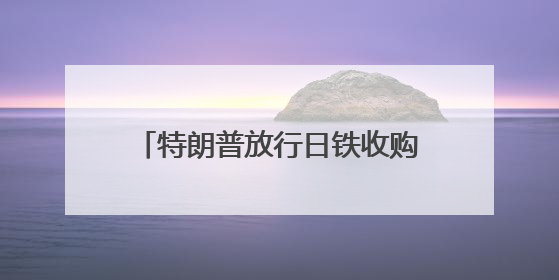 特朗普放行日铁收购美钢案有何内情？下一步日美关税怎么谈