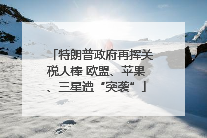 特朗普政府再挥关税大棒 欧盟、苹果、三星遭“突袭”