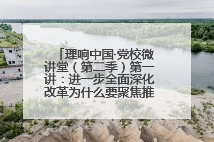 理响中国·党校微讲堂（第二季）第一讲：进一步全面深化改革为什么要聚焦推进中国式现代化