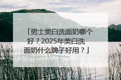 男士美白洗面奶哪个好？2025年美白洗面奶什么牌子好用？