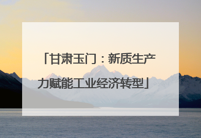 甘肃玉门：新质生产力赋能工业经济转型