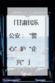 甘肃民乐公安：“警心”护“企兴”