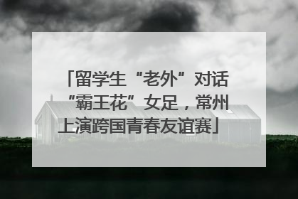 留学生“老外”对话“霸王花”女足，常州上演跨国青春友谊赛
