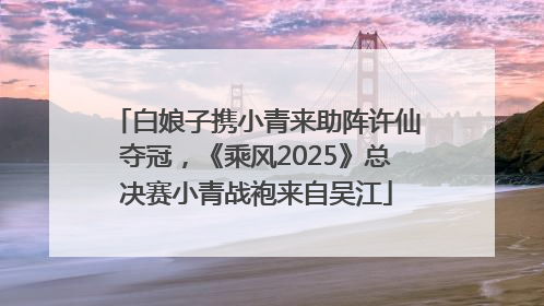 白娘子携小青来助阵许仙夺冠，《乘风2025》总决赛小青战袍来自吴江