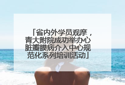 省内外学员观摩，青大附院成功举办心脏瓣膜病介入中心规范化系列培训活动