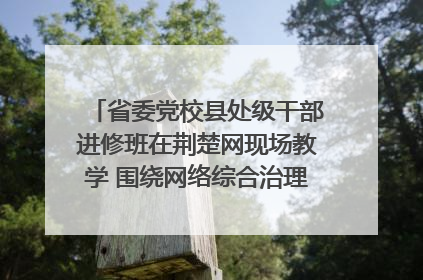 省委党校县处级干部进修班在荆楚网现场教学 围绕网络综合治理工作展开交流
