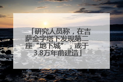 研究人员称，在吉萨金字塔下发现第二座“地下城”，或于3.8万年前建造