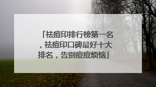 祛痘印排行榜第一名，祛痘印口碑最好十大排名，告别痘痘烦恼