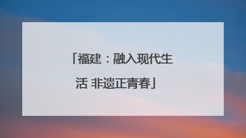 福建：融入现代生活 非遗正青春