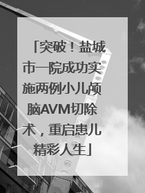 突破！盐城市一院成功实施两例小儿颅脑AVM切除术，重启患儿精彩人生