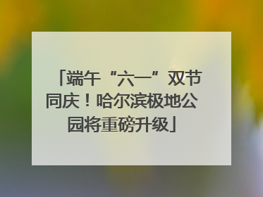 端午“六一”双节同庆！哈尔滨极地公园将重磅升级