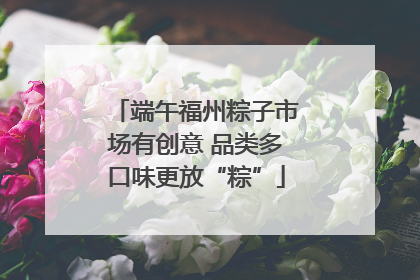端午福州粽子市场有创意 品类多口味更放“粽”
