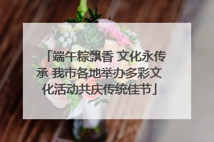 端午粽飘香 文化永传承 我市各地举办多彩文化活动共庆传统佳节
