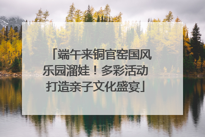 端午来铜官窑国风乐园溜娃！多彩活动打造亲子文化盛宴
