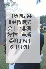 第四届中非经贸博览会丨“非洲好物”直播季将于6月6日启动