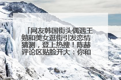网友韩国街头偶遇王勉和美女逛街引发恋情猜测，登上热搜！陈赫评论区贴脸开大：你和谁逛街？我也想知道
