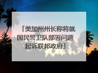 美加州州长称将就国民警卫队部署问题起诉联邦政府
