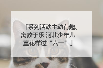 系列活动生动有趣、寓教于乐 河北少年儿童花样过“六一”