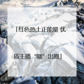 红色热土正能量 优质主播“赣”出圈