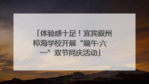 体验感十足！宜宾叙州樟海学校开展“端午·六一”双节同庆活动