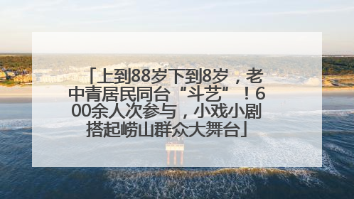 上到88岁下到8岁，老中青居民同台“斗艺”！600余人次参与，小戏小剧搭起崂山群众大舞台
