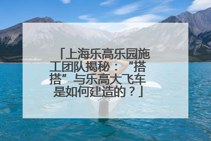 上海乐高乐园施工团队揭秘：“搭搭”与乐高大飞车是如何建造的？