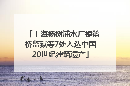 上海杨树浦水厂提篮桥监狱等7处入选中国20世纪建筑遗产