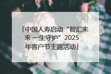 中国人寿启动“智汇未来 一生守护”2025年客户节主题活动