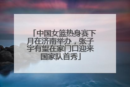 中国女篮热身赛下月在济南举办，张子宇有望在家门口迎来国家队首秀