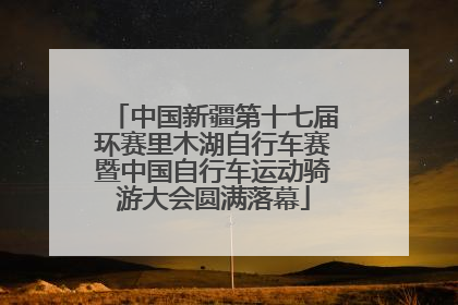 中国新疆第十七届环赛里木湖自行车赛暨中国自行车运动骑游大会圆满落幕
