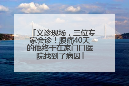 义诊现场，三位专家会诊！腹痛40天的他终于在家门口医院找到了病因