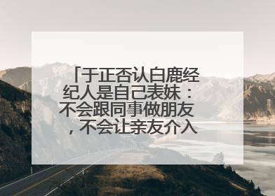 于正否认白鹿经纪人是自己表妹：不会跟同事做朋友，不会让亲友介入到我的工作