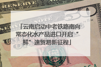 云南启动中老铁路南向常态化水产品进口开启“鲜”速贸易新征程