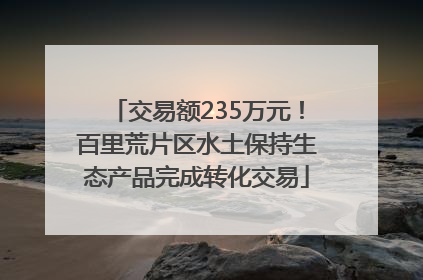 交易额235万元！百里荒片区水土保持生态产品完成转化交易