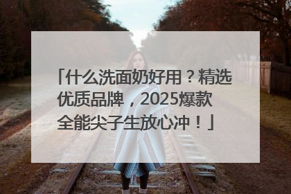 什么洗面奶好用？精选优质品牌，2025爆款全能尖子生放心冲！