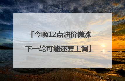 今晚12点油价微涨 下一轮可能还要上调