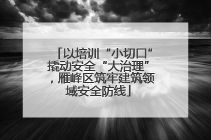 以培训“小切口”撬动安全“大治理”，雁峰区筑牢建筑领域安全防线